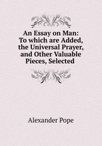 An Essay on Man: To which are Added, the Universal Prayer, and Other Valuable Pieces, Selected