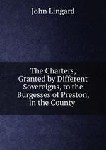 The Charters, Granted by Different Sovereigns, to the Burgesses of Preston, in the County