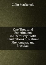 One Thousand Experiments in Chemistry: With Illustrations of Natural Phenomena; and Practical