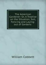 The American Gardener: Or, A Treatise on the Situation, Soil, Fencing and Laying-out of Gardens
