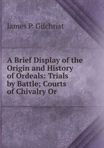 A Brief Display of the Origin and History of Ordeals: Trials by Battle; Courts of Chivalry Or