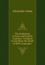 The Rudiments of Latin and English Grammar: Designed to Facilitate the Study of Both Languages