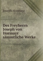 Des Freyherrn Joseph von Hormayr smmtliche Werke