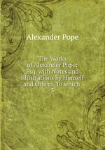 The Works of Alexander Pope: Esq. with Notes and Illustrations by Himself and Others. To which .. 3