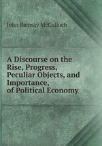 A Discourse on the Rise, Progress, Peculiar Objects, and Importance, of Political Economy