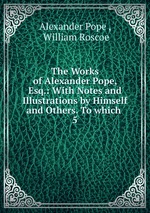 The Works of Alexander Pope, Esq.: With Notes and Illustrations by Himself and Others. To which .. 5