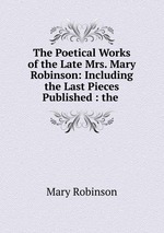 The Poetical Works of the Late Mrs. Mary Robinson: Including the Last Pieces Published : the