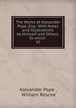 The Works of Alexander Pope, Esq.: With Notes and Illustrations by Himself and Others. To which .. 10
