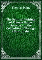 The Political Writings of Thomas Paine: Secretary to the Committee of Foreign Affairs in the .. 1