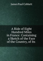 A Ride of Eight Hundred Miles in France: Containing a Sketch of the Face of the Country, of Its