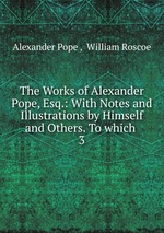 The Works of Alexander Pope, Esq.: With Notes and Illustrations by Himself and Others. To which .. 3
