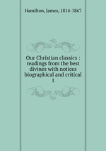 Our Christian classics : readings from the best divines with notices biographical and critical. 1