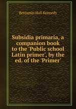 Subsidia primaria, a companion book to the `Public school Latin primer`, by the ed. of the `Primer`