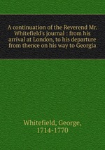 A continuation of the Reverend Mr. Whitefield`s journal : from his arrival at London, to his departure from thence on his way to Georgia