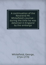 A continuation of the Reverend Mr. Whitefield`s journal : during the time he was detained in England by the embargo