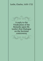 A reply to the Vindication of the Remarks upon Mr. Leslie`s first Dialogue on the Socinian controversy