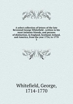 A select collection of letters of the late Reverend George Whitefield . written to his most intimate friends, and persons of distinction, in England, Scotland, Ireland, and America, from the year 1734, to 1770. 3