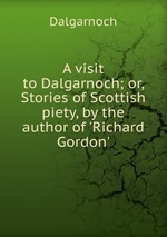 A visit to Dalgarnoch; or, Stories of Scottish piety, by the author of `Richard Gordon`