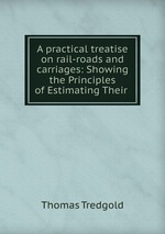 A practical treatise on rail-roads and carriages: Showing the Principles of Estimating Their