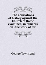 The accusations of history against the Church of Rome examined, in remarks on . the work of mr