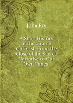 A Short History of the Church of Christ: From the Close of the Sacred Narrative to Our Own Times