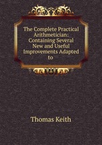 The Complete Practical Arithmetician: Containing Several New and Useful Improvements Adapted to