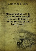 Memoirs of Miss C. E. Cary, Written Herself, who was Retained in the Service of the Late Queen .. 2