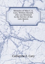 Memoirs of Miss C. E. Cary, Written Herself, who was Retained in the Service of the Late Queen .. 3