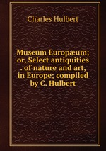 Museum Europum; or, Select antiquities . of nature and art, in Europe; compiled by C. Hulbert