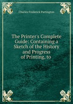 The Printer`s Complete Guide: Containing a Sketch of the History and Progress of Printing, to