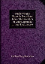 Publii Virgilii Maronis Bucolicn liber. The bucolics of Virgil, literally tr. into Engl. prose