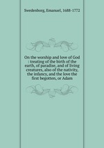 On the worship and love of God : treating of the birth of the earth, of paradise, and of living creatures, also of the nativity, the infancy, and the love the first begotten, or Adam