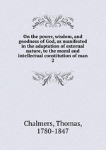 On the power, wisdom, and goodness of God, as manifested in the adaptation of external nature, to the moral and intellectual constitution of man. 2