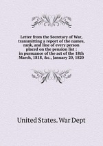 Letter from the Secretary of War, transmitting a report of the names, rank, and line of every person placed on the pension list : in pursuance of the act of the 18th March, 1818, &c., January 20, 1820