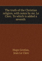 The truth of the Christian religion, with notes by mr. Le Clerc. To which is added a seventh