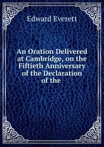 An Oration Delivered at Cambridge, on the Fiftieth Anniversary of the Declaration of the