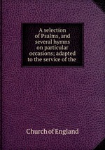 A selection of Psalms, and several hymns on particular occasions; adapted to the service of the