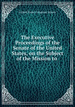 The Executive Proceedings of the Senate of the United States, on the Subject of the Mission to