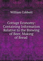 Cottage Economy: Containing Information Relative to the Brewing of Beer, Making of Bread