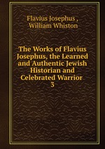 The Works of Flavius Josephus, the Learned and Authentic Jewish Historian and Celebrated Warrior .. 3