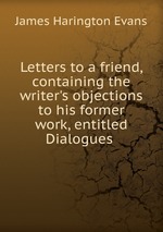 Letters to a friend, containing the writer`s objections to his former work, entitled Dialogues