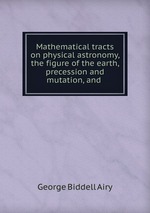 Mathematical tracts on physical astronomy, the figure of the earth, precession and mutation, and