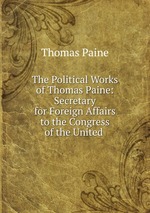 The Political Works of Thomas Paine: Secretary for Foreign Affairs to the Congress of the United