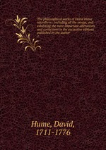 The philosophical works of David Hume microform : including all the essays, and exhibiting the more important alterations and corrections in the successive editions published by the author. 1