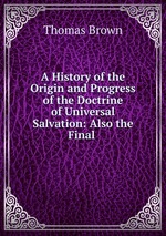 A History of the Origin and Progress of the Doctrine of Universal Salvation: Also the Final