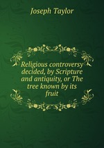 Religious controversy decided, by Scripture and antiquity, or The tree known by its fruit