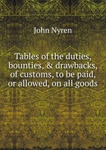 Tables of the duties, bounties, & drawbacks, of customs, to be paid, or allowed, on all goods