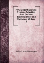 New Elegant Extracts: A Unique Selection . from the Most Eminent Prose and Epistolary Writers .. 6