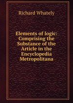 Elements of logic: Comprising the Substance of the Article in the Encyclopedia Metropolitana