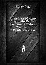 An Address of Henry Clay, to the Public: Containing Certain Testimony in Refutation of the